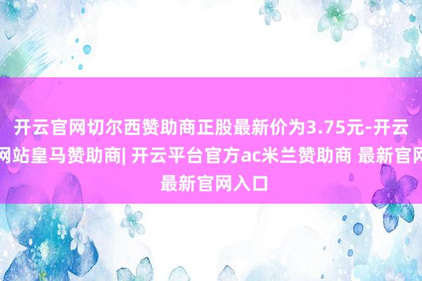 开云官网切尔西赞助商正股最新价为3.75元-开云平台网站皇马赞助商| 开云平台官方ac米兰赞助商 最新官网入口