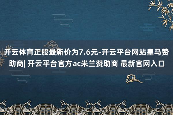 开云体育正股最新价为7.6元-开云平台网站皇马赞助商| 开云平台官方ac米兰赞助商 最新官网入口