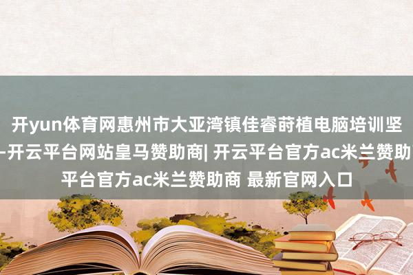 开yun体育网惠州市大亚湾镇佳睿莳植电脑培训坚捏以干事为方针-开云平台网站皇马赞助商| 开云平台官方ac米兰赞助商 最新官网入口