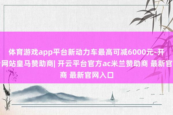 体育游戏app平台新动力车最高可减6000元-开云平台网站皇马赞助商| 开云平台官方ac米兰赞助商 最新官网入口