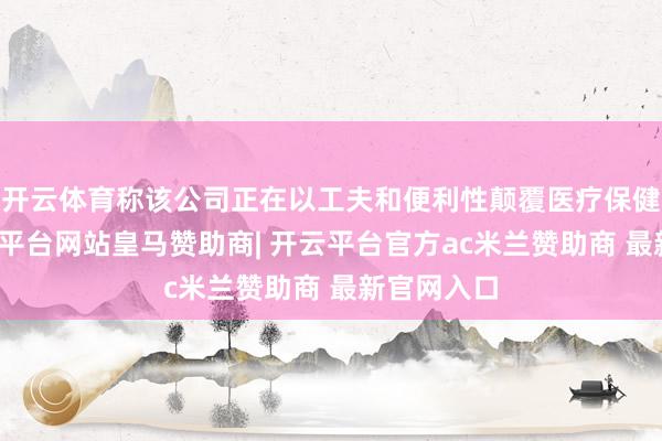 开云体育称该公司正在以工夫和便利性颠覆医疗保健行业-开云平台网站皇马赞助商| 开云平台官方ac米兰赞助商 最新官网入口
