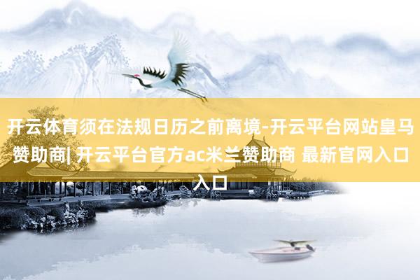 开云体育须在法规日历之前离境-开云平台网站皇马赞助商| 开云平台官方ac米兰赞助商 最新官网入口