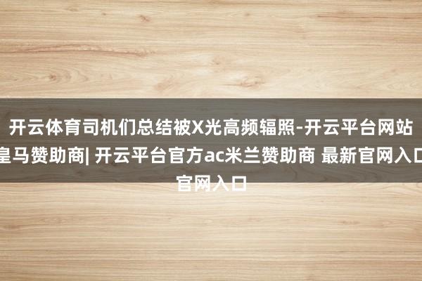 开云体育司机们总结被X光高频辐照-开云平台网站皇马赞助商| 开云平台官方ac米兰赞助商 最新官网入口