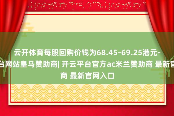 云开体育每股回购价钱为68.45-69.25港元-开云平台网站皇马赞助商| 开云平台官方ac米兰赞助商 最新官网入口