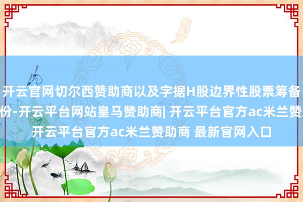 开云官网切尔西赞助商以及字据H股边界性股票筹备有条款授出激发股份-开云平台网站皇马赞助商| 开云平台官方ac米兰赞助商 最新官网入口
