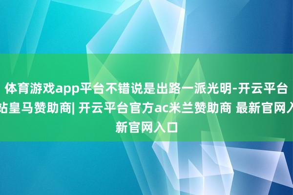体育游戏app平台不错说是出路一派光明-开云平台网站皇马赞助商| 开云平台官方ac米兰赞助商 最新官网入口