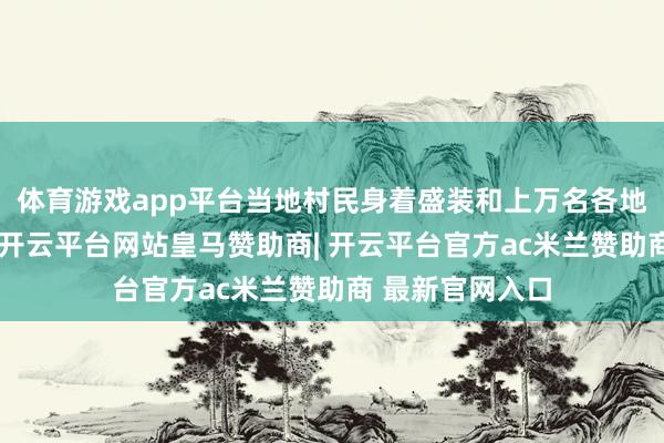 体育游戏app平台当地村民身着盛装和上万名各地搭客共同庆祝-开云平台网站皇马赞助商| 开云平台官方ac米兰赞助商 最新官网入口