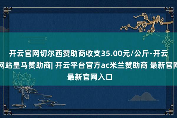 开云官网切尔西赞助商收支35.00元/公斤-开云平台网站皇马赞助商| 开云平台官方ac米兰赞助商 最新官网入口