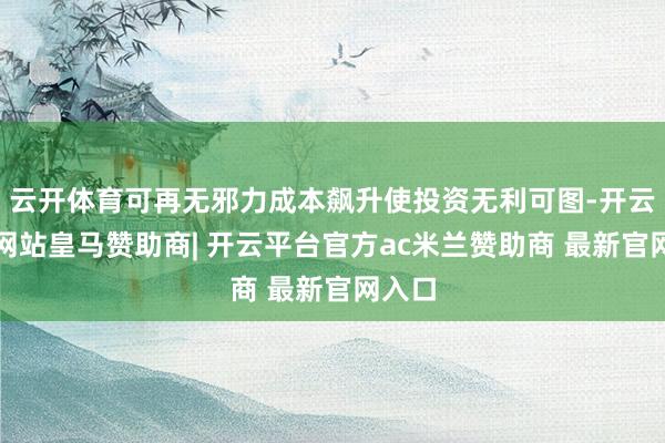 云开体育可再无邪力成本飙升使投资无利可图-开云平台网站皇马赞助商| 开云平台官方ac米兰赞助商 最新官网入口