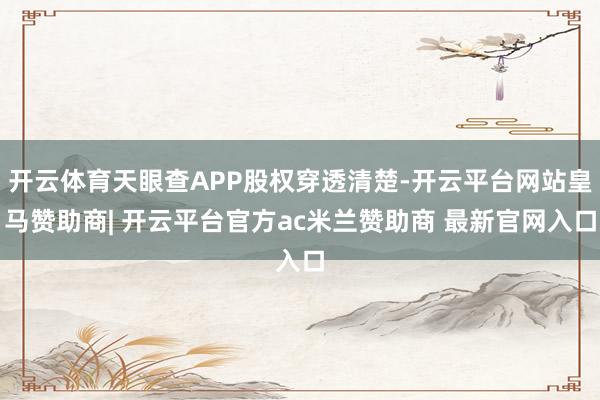 开云体育天眼查APP股权穿透清楚-开云平台网站皇马赞助商| 开云平台官方ac米兰赞助商 最新官网入口