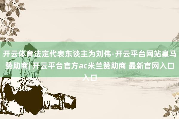 开云体育法定代表东谈主为刘伟-开云平台网站皇马赞助商| 开云平台官方ac米兰赞助商 最新官网入口