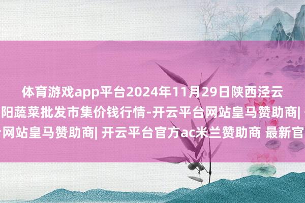 体育游戏app平台2024年11月29日陕西泾云当代农业股份有限公司云阳蔬菜批发市集价钱行情-开云平台网站皇马赞助商| 开云平台官方ac米兰赞助商 最新官网入口