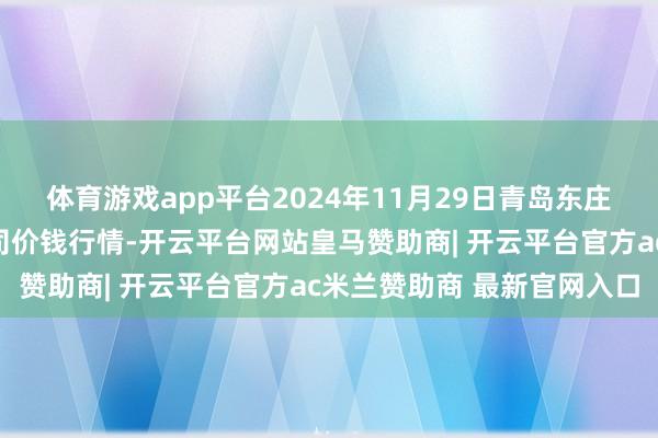 体育游戏app平台2024年11月29日青岛东庄头蔬菜批发市集有限公司价钱行情-开云平台网站皇马赞助商| 开云平台官方ac米兰赞助商 最新官网入口