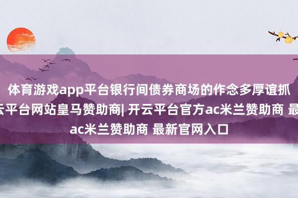 体育游戏app平台银行间债券商场的作念多厚谊抓续飞腾-开云平台网站皇马赞助商| 开云平台官方ac米兰赞助商 最新官网入口