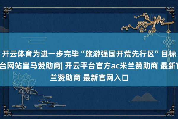 开云体育为进一步完毕“旅游强国开荒先行区”目标-开云平台网站皇马赞助商| 开云平台官方ac米兰赞助商 最新官网入口