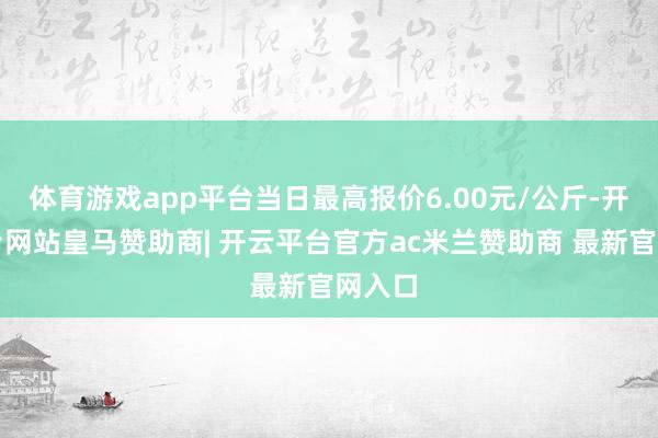 体育游戏app平台当日最高报价6.00元/公斤-开云平台网站皇马赞助商| 开云平台官方ac米兰赞助商 最新官网入口