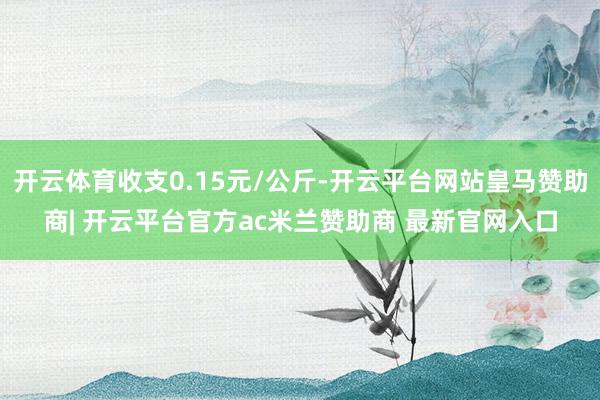 开云体育收支0.15元/公斤-开云平台网站皇马赞助商| 开云平台官方ac米兰赞助商 最新官网入口