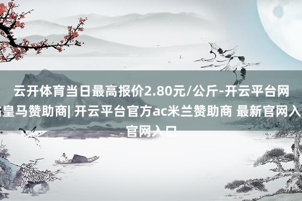 云开体育当日最高报价2.80元/公斤-开云平台网站皇马赞助商| 开云平台官方ac米兰赞助商 最新官网入口