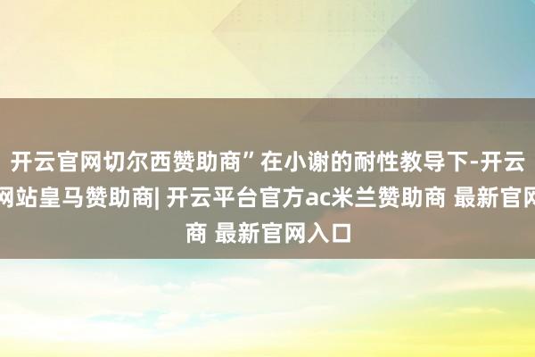 开云官网切尔西赞助商”在小谢的耐性教导下-开云平台网站皇马赞助商| 开云平台官方ac米兰赞助商 最新官网入口