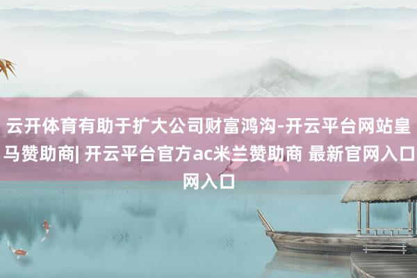 云开体育有助于扩大公司财富鸿沟-开云平台网站皇马赞助商| 开云平台官方ac米兰赞助商 最新官网入口