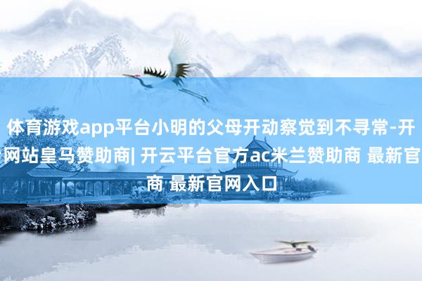 体育游戏app平台小明的父母开动察觉到不寻常-开云平台网站皇马赞助商| 开云平台官方ac米兰赞助商 最新官网入口