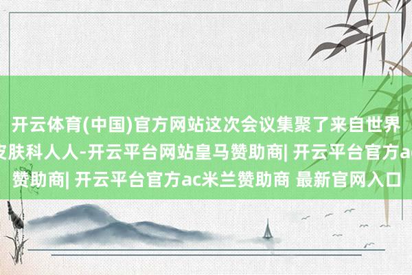 开云体育(中国)官方网站这次会议集聚了来自世界各地的儿科、儿保、皮肤科人人-开云平台网站皇马赞助商| 开云平台官方ac米兰赞助商 最新官网入口