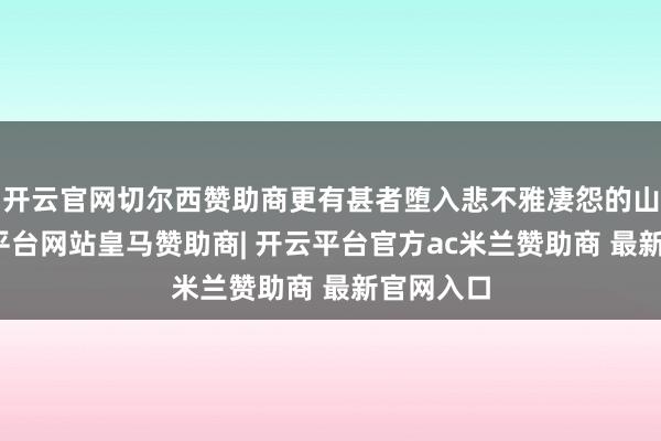 开云官网切尔西赞助商更有甚者堕入悲不雅凄怨的山地-开云平台网站皇马赞助商| 开云平台官方ac米兰赞助商 最新官网入口