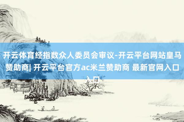 开云体育经指数众人委员会审议-开云平台网站皇马赞助商| 开云平台官方ac米兰赞助商 最新官网入口