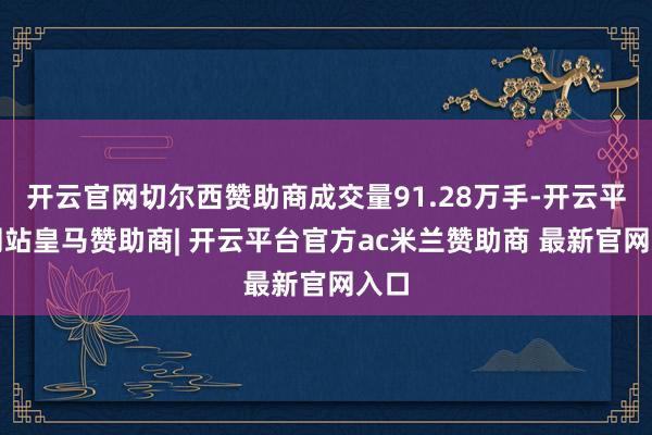 开云官网切尔西赞助商成交量91.28万手-开云平台网站皇马赞助商| 开云平台官方ac米兰赞助商 最新官网入口
