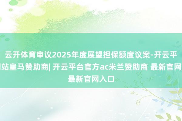 云开体育审议2025年度展望担保额度议案-开云平台网站皇马赞助商| 开云平台官方ac米兰赞助商 最新官网入口
