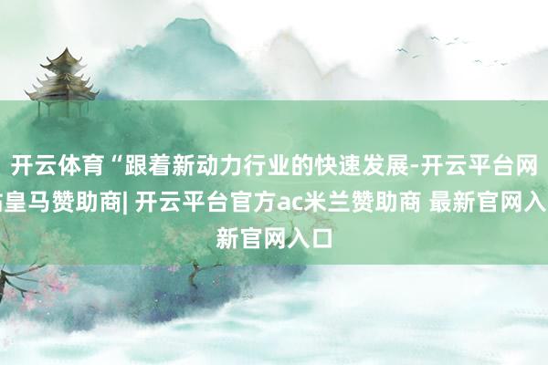 开云体育“跟着新动力行业的快速发展-开云平台网站皇马赞助商| 开云平台官方ac米兰赞助商 最新官网入口