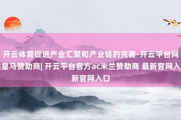 开云体育促进产业汇聚和产业链的完善-开云平台网站皇马赞助商| 开云平台官方ac米兰赞助商 最新官网入口