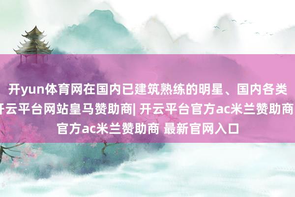 开yun体育网在国内已建筑熟练的明星、国内各类明星及模特-开云平台网站皇马赞助商| 开云平台官方ac米兰赞助商 最新官网入口
