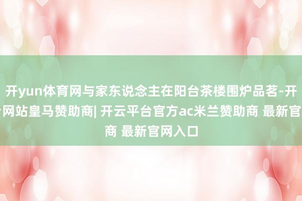 开yun体育网与家东说念主在阳台茶楼围炉品茗-开云平台网站皇马赞助商| 开云平台官方ac米兰赞助商 最新官网入口