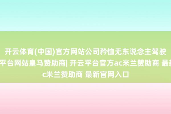 开云体育(中国)官方网站公司矜恤无东说念主驾驶范围-开云平台网站皇马赞助商| 开云平台官方ac米兰赞助商 最新官网入口