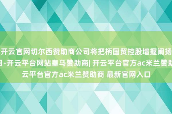 开云官网切尔西赞助商公司将把柄国贸控股增握阐扬及有关限定的条目-开云平台网站皇马赞助商| 开云平台官方ac米兰赞助商 最新官网入口