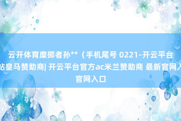 云开体育糜掷者孙**（手机尾号 0221-开云平台网站皇马赞助商| 开云平台官方ac米兰赞助商 最新官网入口