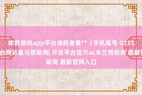 体育游戏app平台消耗者黄**（手机尾号 0735-开云平台网站皇马赞助商| 开云平台官方ac米兰赞助商 最新官网入口