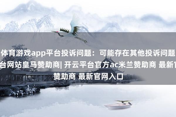 体育游戏app平台投诉问题：可能存在其他投诉问题-开云平台网站皇马赞助商| 开云平台官方ac米兰赞助商 最新官网入口