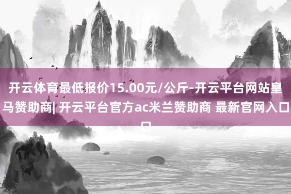 开云体育最低报价15.00元/公斤-开云平台网站皇马赞助商| 开云平台官方ac米兰赞助商 最新官网入口
