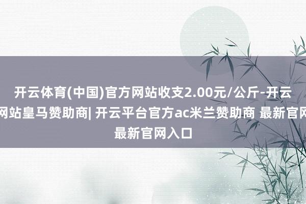 开云体育(中国)官方网站收支2.00元/公斤-开云平台网站皇马赞助商| 开云平台官方ac米兰赞助商 最新官网入口