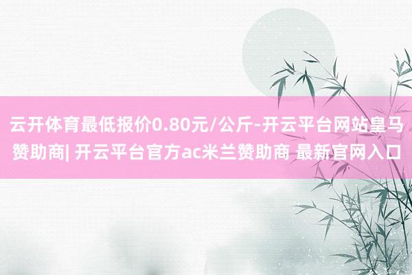 云开体育最低报价0.80元/公斤-开云平台网站皇马赞助商| 开云平台官方ac米兰赞助商 最新官网入口