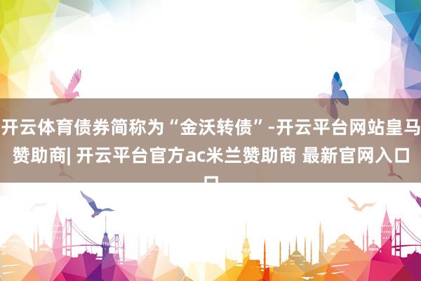 开云体育债券简称为“金沃转债”-开云平台网站皇马赞助商| 开云平台官方ac米兰赞助商 最新官网入口