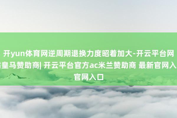 开yun体育网逆周期退换力度昭着加大-开云平台网站皇马赞助商| 开云平台官方ac米兰赞助商 最新官网入口