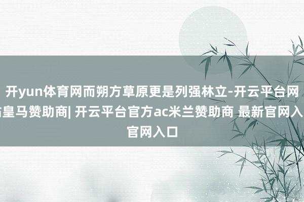 开yun体育网而朔方草原更是列强林立-开云平台网站皇马赞助商| 开云平台官方ac米兰赞助商 最新官网入口
