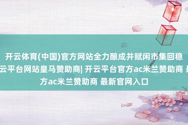 开云体育(中国)官方网站全力酿成并赋闲市集回稳向好势头-开云平台网站皇马赞助商| 开云平台官方ac米兰赞助商 最新官网入口