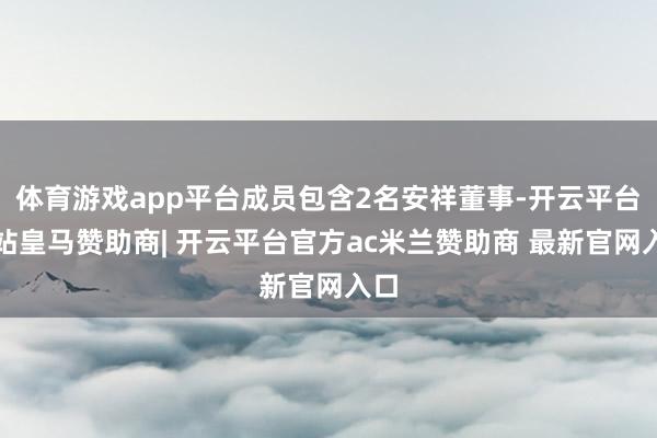 体育游戏app平台成员包含2名安祥董事-开云平台网站皇马赞助商| 开云平台官方ac米兰赞助商 最新官网入口