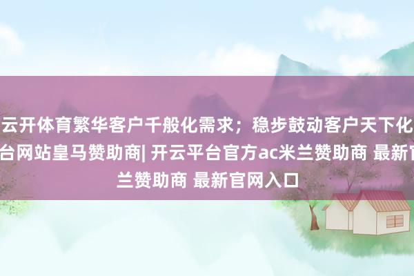 云开体育繁华客户千般化需求；稳步鼓动客户天下化-开云平台网站皇马赞助商| 开云平台官方ac米兰赞助商 最新官网入口