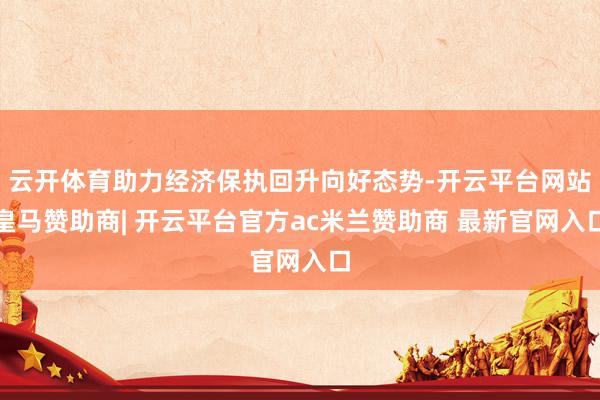 云开体育助力经济保执回升向好态势-开云平台网站皇马赞助商| 开云平台官方ac米兰赞助商 最新官网入口