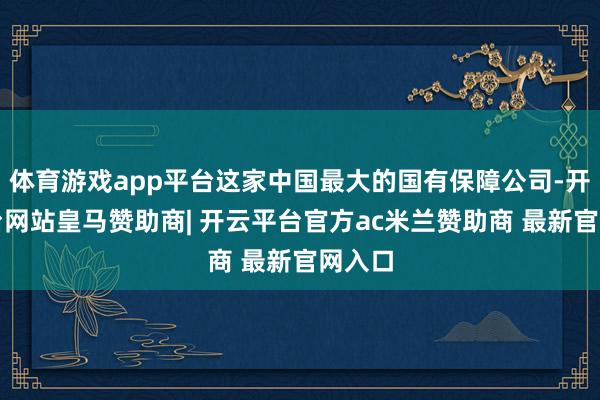 体育游戏app平台这家中国最大的国有保障公司-开云平台网站皇马赞助商| 开云平台官方ac米兰赞助商 最新官网入口
